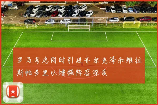 罗马考虑同时引进齐尔克泽和维拉斯帕多里以增强阵容深度