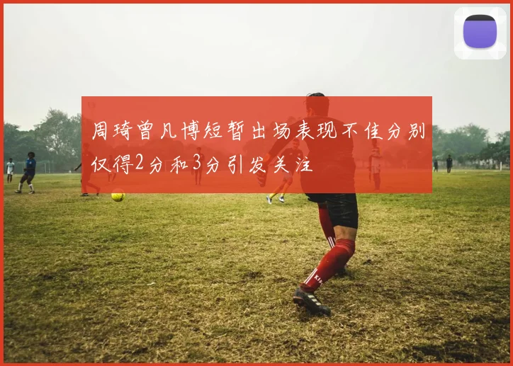 周琦曾凡博短暂出场表现不佳分别仅得2分和3分引发关注