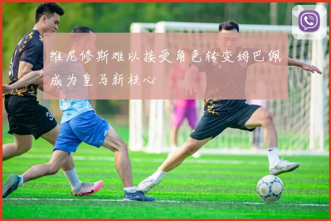 维尼修斯难以接受角色转变姆巴佩成为皇马新核心