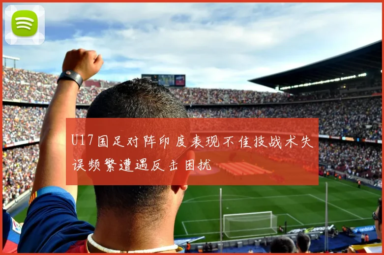 U17国足对阵印度表现不佳技战术失误频繁遭遇反击困扰