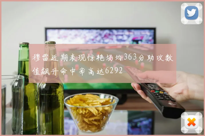 穆雷近期表现惊艳场均363分助攻数值飙升命中率高达6292