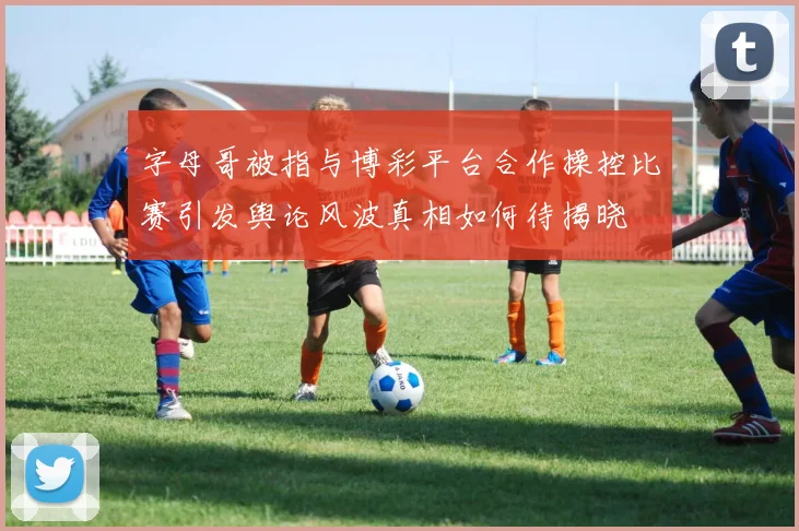 字母哥被指与博彩平台合作操控比赛引发舆论风波真相如何待揭晓