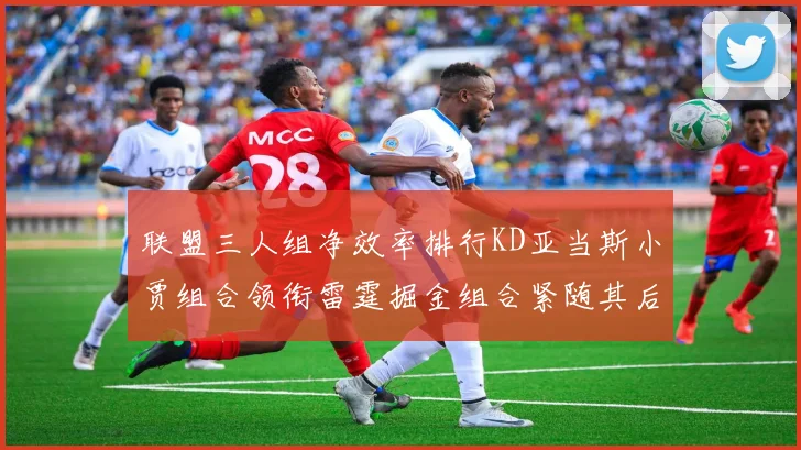 联盟三人组净效率排行KD亚当斯小贾组合领衔雷霆掘金组合紧随其后