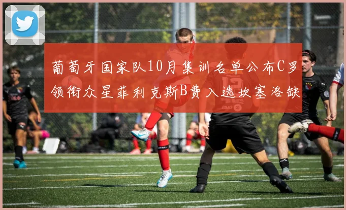 葡萄牙国家队10月集训名单公布C罗领衔众星菲利克斯B费入选坎塞洛缺席