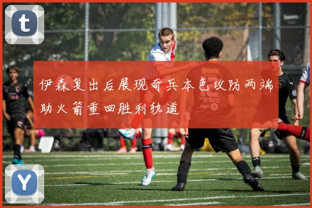 伊森复出后展现奇兵本色攻防两端助火箭重回胜利轨道