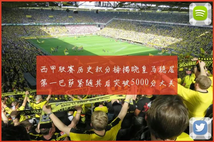 西甲联赛历史积分榜揭晓皇马稳居第一巴萨紧随其后突破5000分大关