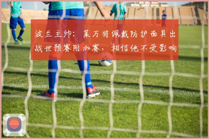 波兰主帅：莱万将佩戴防护面具出战世预赛附加赛，相信他不受影响