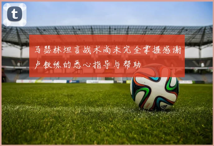 马瑟林坦言战术尚未完全掌握感谢卢教练的悉心指导与帮助