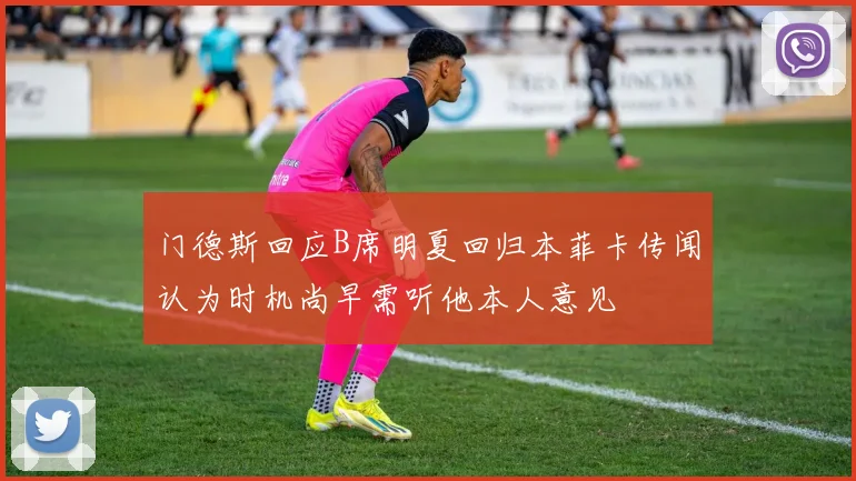 门德斯回应B席明夏回归本菲卡传闻认为时机尚早需听他本人意见