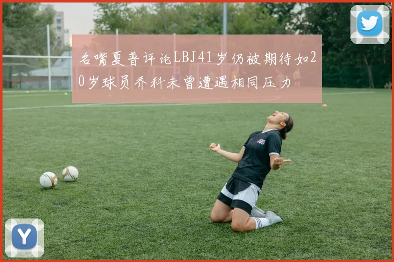 名嘴夏普评论LBJ41岁仍被期待如20岁球员乔科未曾遭遇相同压力