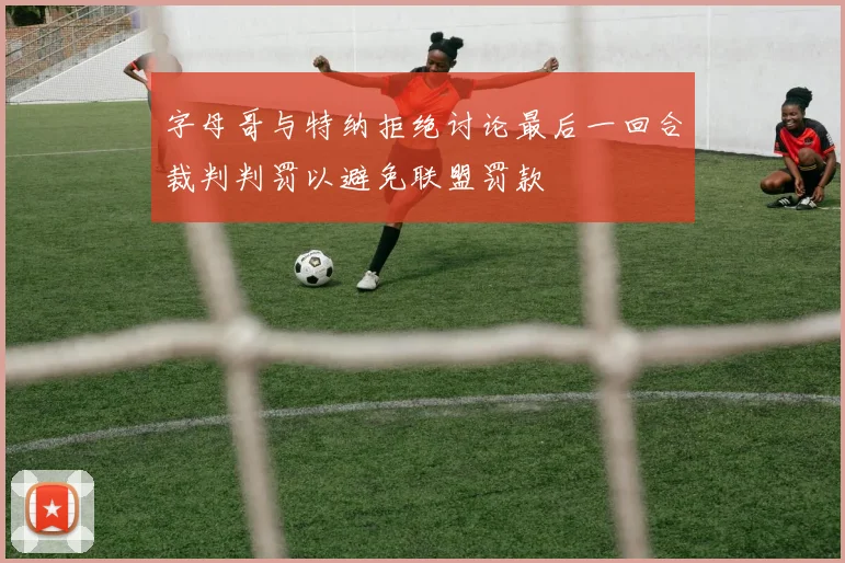 字母哥与特纳拒绝讨论最后一回合裁判判罚以避免联盟罚款