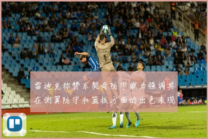 雷迪克称赞东契奇防守能力强调其在侧翼防守和篮板方面的出色表现