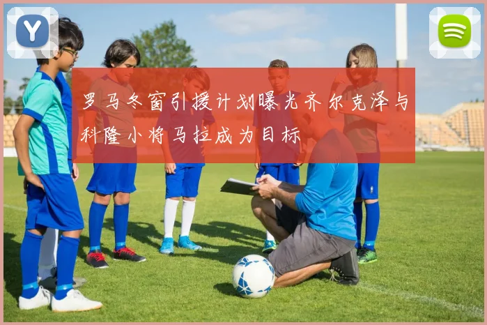 罗马冬窗引援计划曝光齐尔克泽与科隆小将马拉成为目标