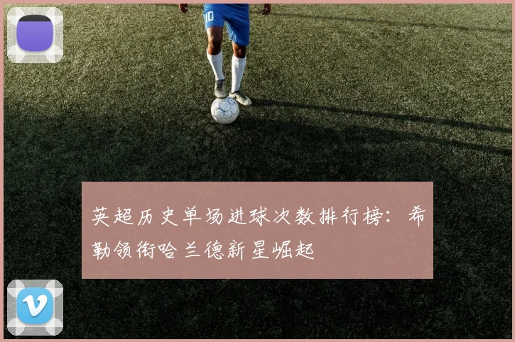 英超历史单场进球次数排行榜：希勒领衔哈兰德新星崛起