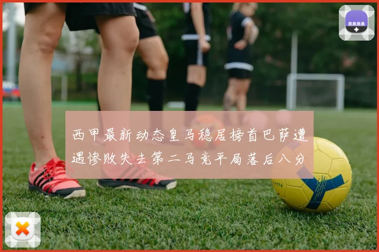西甲最新动态皇马稳居榜首巴萨遭遇惨败失去第二马竞平局落后八分