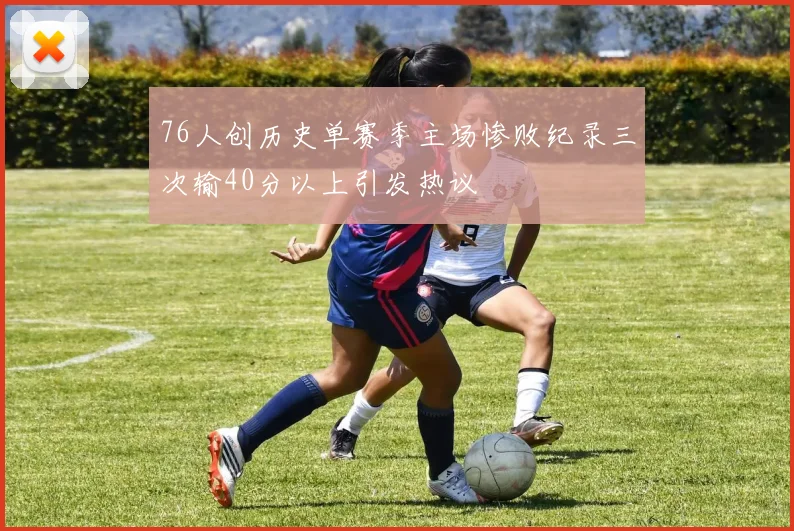 76人创历史单赛季主场惨败纪录三次输40分以上引发热议