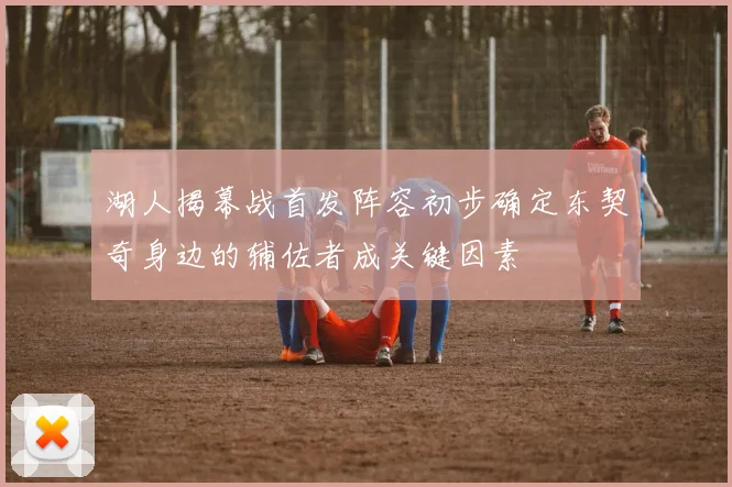湖人揭幕战首发阵容初步确定东契奇身边的辅佐者成关键因素