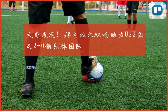 天秀表现！拜合拉木双响助力U22国足2-0领先韩国队