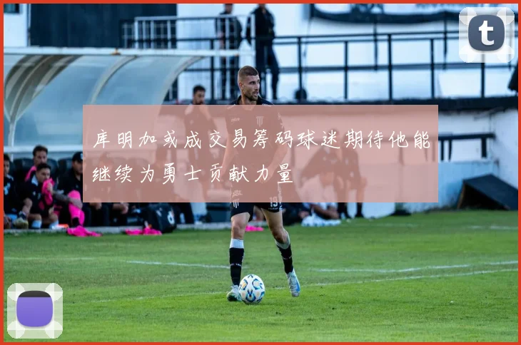 库明加或成交易筹码球迷期待他能继续为勇士贡献力量