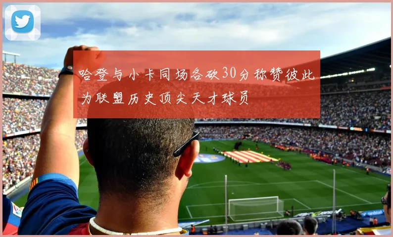 哈登与小卡同场各砍30分称赞彼此为联盟历史顶尖天才球员